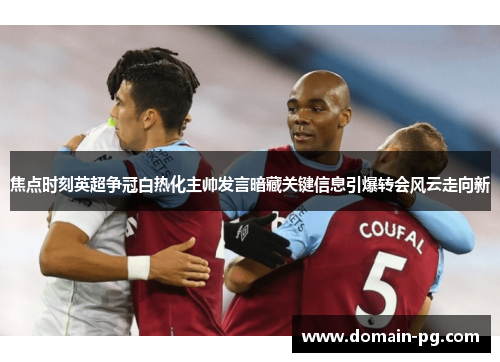 焦点时刻英超争冠白热化主帅发言暗藏关键信息引爆转会风云走向新