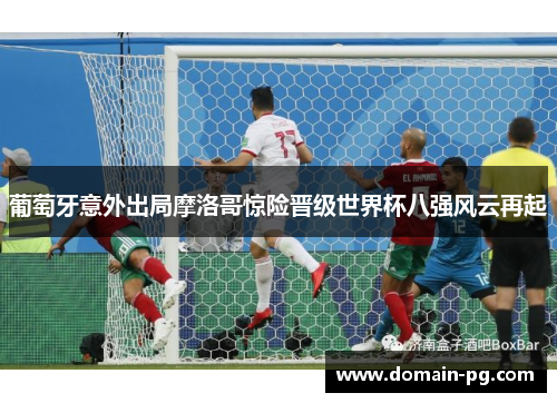 葡萄牙意外出局摩洛哥惊险晋级世界杯八强风云再起
